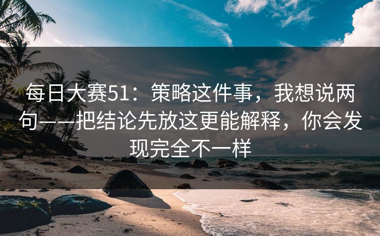 每日大赛51：策略这件事，我想说两句——把结论先放这更能解释，你会发现完全不一样