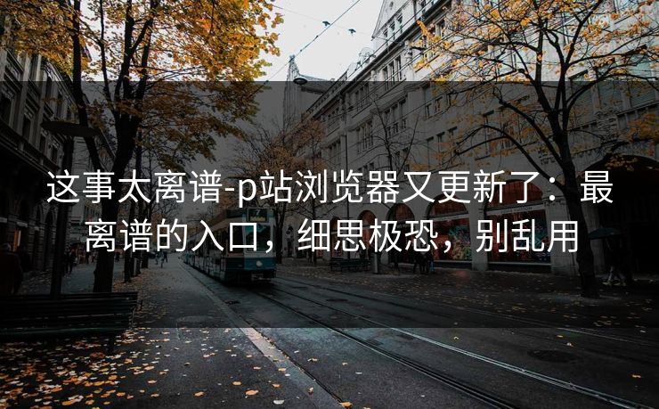 这事太离谱-p站浏览器又更新了：最离谱的入口，细思极恐，别乱用