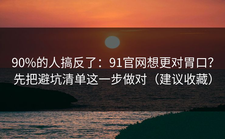 90%的人搞反了：91官网想更对胃口？先把避坑清单这一步做对（建议收藏）