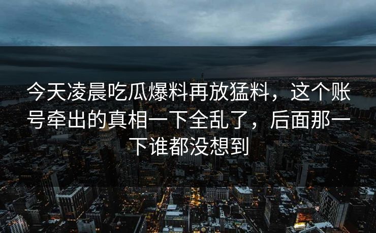今天凌晨吃瓜爆料再放猛料，这个账号牵出的真相一下全乱了，后面那一下谁都没想到