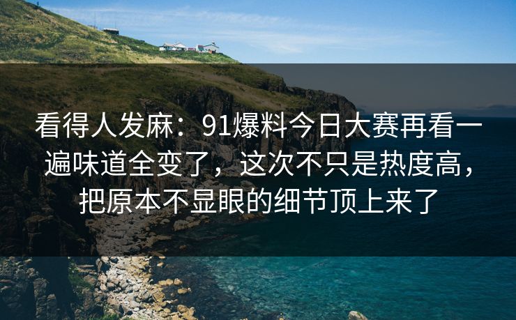 看得人发麻：91爆料今日大赛再看一遍味道全变了，这次不只是热度高，把原本不显眼的细节顶上来了