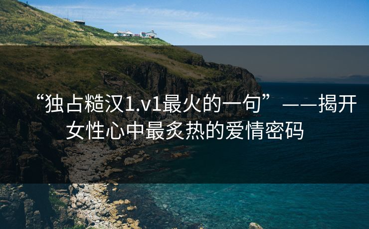 “独占糙汉1.v1最火的一句”——揭开女性心中最炙热的爱情密码