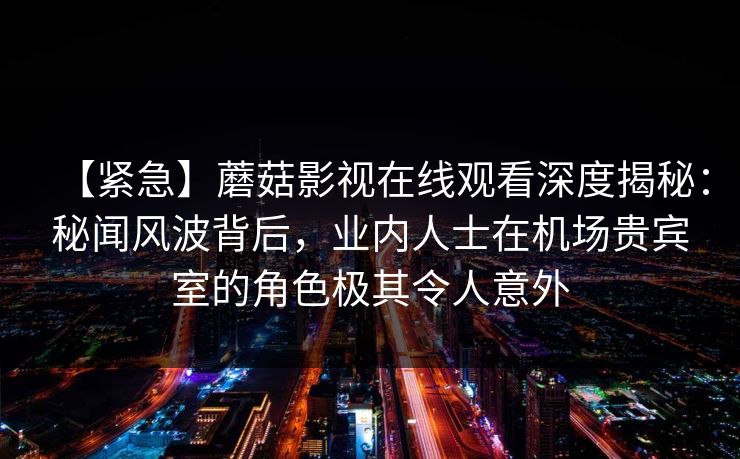 【紧急】蘑菇影视在线观看深度揭秘：秘闻风波背后，业内人士在机场贵宾室的角色极其令人意外