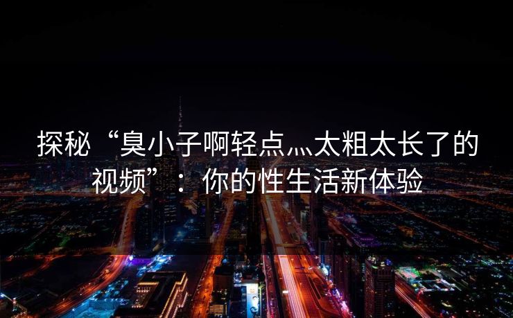 探秘“臭小子啊轻点灬太粗太长了的视频”：你的性生活新体验