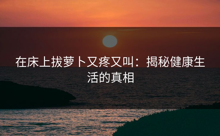 在床上拔萝卜又疼又叫：揭秘健康生活的真相