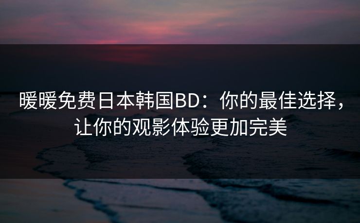 暖暖免费日本韩国BD：你的最佳选择，让你的观影体验更加完美