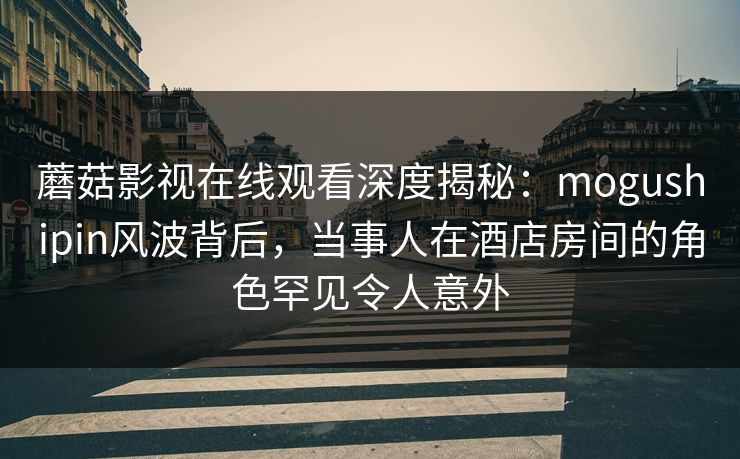 蘑菇影视在线观看深度揭秘：mogushipin风波背后，当事人在酒店房间的角色罕见令人意外