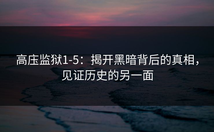 高庒监狱1-5：揭开黑暗背后的真相，见证历史的另一面