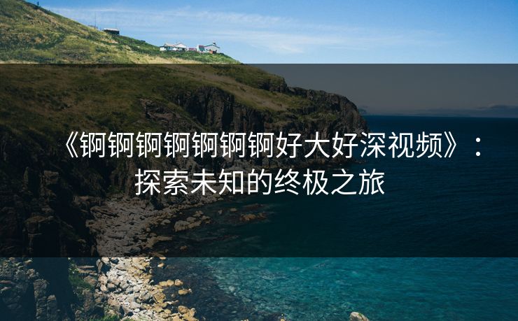 《锕锕锕锕锕锕锕好大好深视频》：探索未知的终极之旅