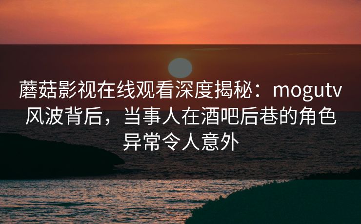 蘑菇影视在线观看深度揭秘：mogutv风波背后，当事人在酒吧后巷的角色异常令人意外