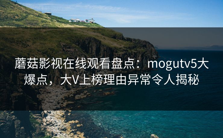 蘑菇影视在线观看盘点：mogutv5大爆点，大V上榜理由异常令人揭秘