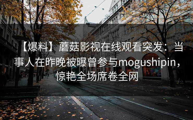【爆料】蘑菇影视在线观看突发：当事人在昨晚被曝曾参与mogushipin，惊艳全场席卷全网