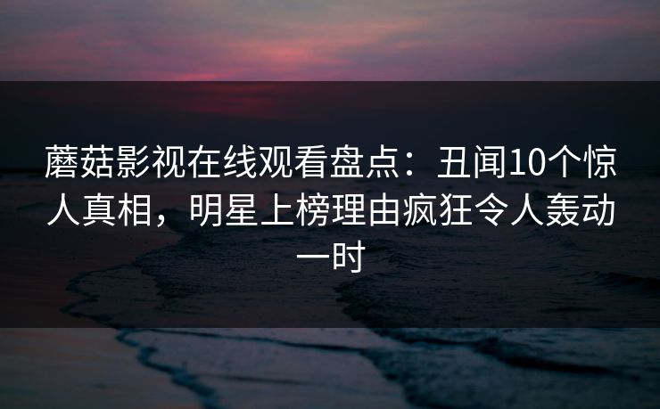 蘑菇影视在线观看盘点：丑闻10个惊人真相，明星上榜理由疯狂令人轰动一时