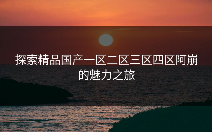 探索精品国产一区二区三区四区阿崩的魅力之旅