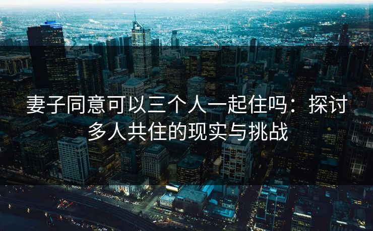 妻子同意可以三个人一起住吗：探讨多人共住的现实与挑战