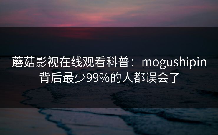 蘑菇影视在线观看科普：mogushipin背后最少99%的人都误会了