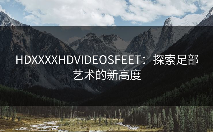 HDXXXXHDVIDEOSFEET：探索足部艺术的新高度