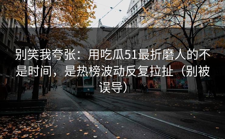 别笑我夸张：用吃瓜51最折磨人的不是时间，是热榜波动反复拉扯（别被误导）