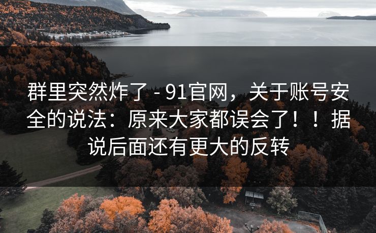 群里突然炸了 - 91官网，关于账号安全的说法：原来大家都误会了！！据说后面还有更大的反转