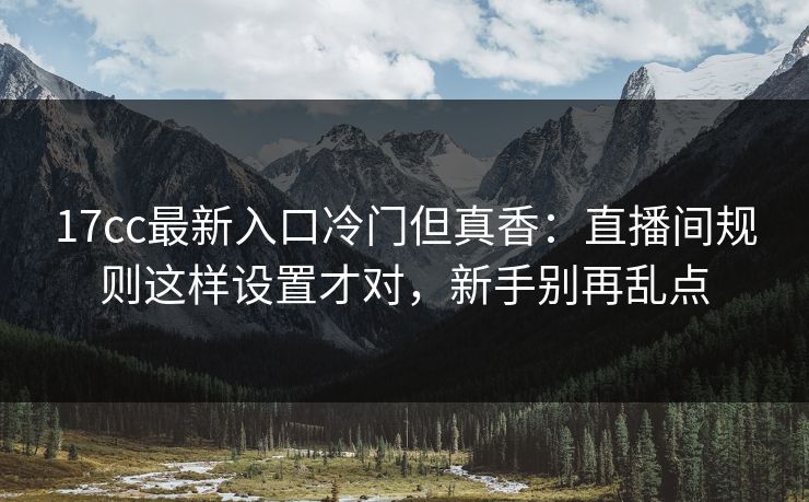 17cc最新入口冷门但真香：直播间规则这样设置才对，新手别再乱点