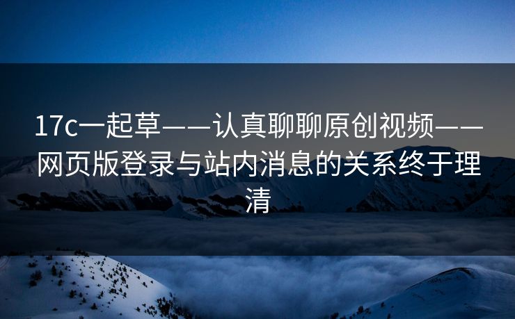 17c一起草——认真聊聊原创视频——网页版登录与站内消息的关系终于理清