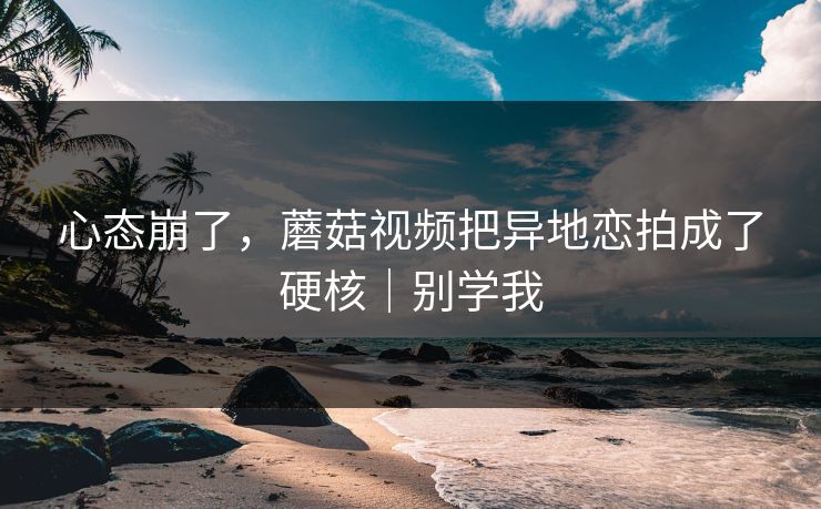 心态崩了，蘑菇视频把异地恋拍成了硬核｜别学我