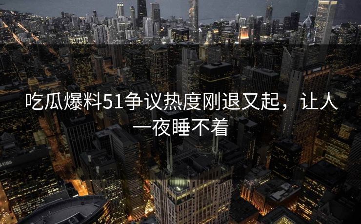 吃瓜爆料51争议热度刚退又起，让人一夜睡不着